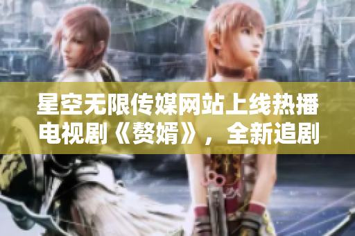 星空無限傳媒網(wǎng)站上線熱播電視劇《贅婿》，全新追劇體驗等你來！