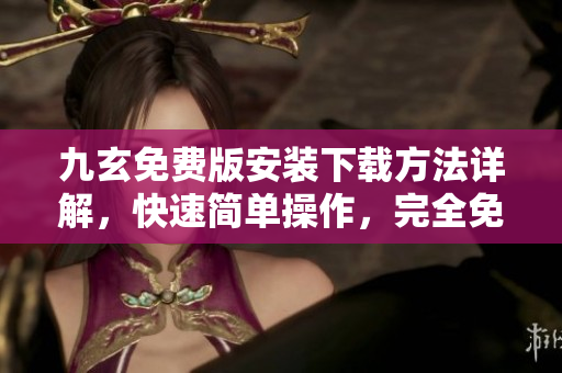 九玄免費(fèi)版安裝下載方法詳解，快速簡單操作，完全免費(fèi)使用，應(yīng)用安全有保障