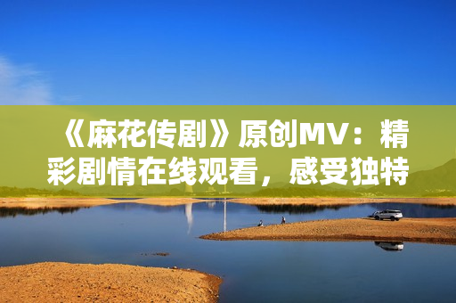 《麻花傳劇》原創(chuàng)MV：精彩劇情在線觀看，感受獨(dú)特魅力