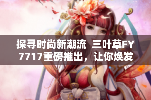 探尋時(shí)尚新潮流  三葉草FY7717重磅推出，讓你煥發(fā)新動(dòng)力