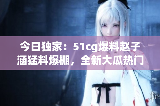 今日獨(dú)家：51cg爆料趙子涵猛料爆棚，全新大瓜熱門揭秘