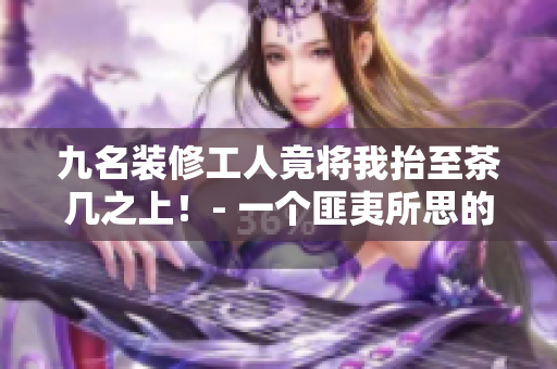 九名裝修工人竟將我抬至茶幾之上！- 一個(gè)匪夷所思的裝修趣事