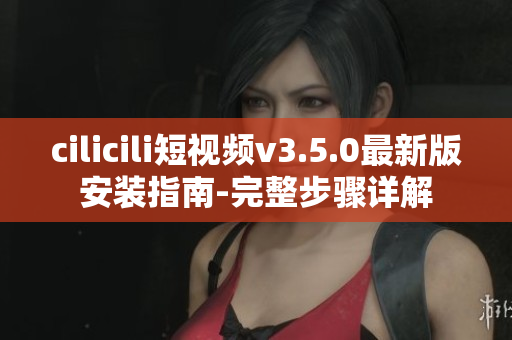 cilicili短視頻v3.5.0最新版安裝指南-完整步驟詳解