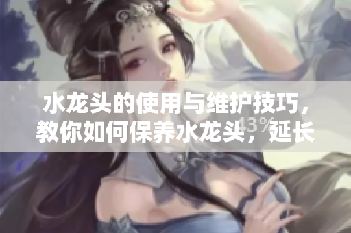 水龍頭的使用與維護技巧，教你如何保養(yǎng)水龍頭，延長使用壽命