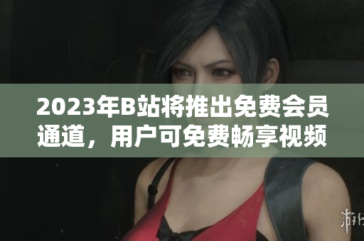 2023年B站將推出免費會員通道，用戶可免費暢享視頻資源
