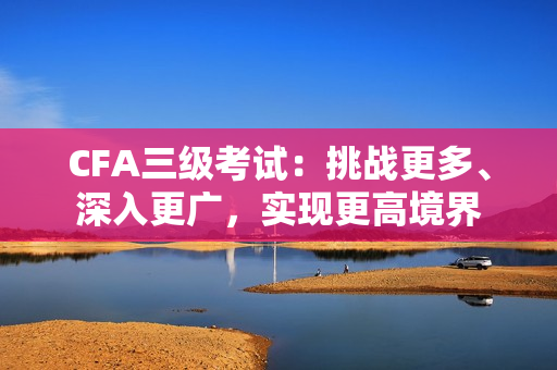 CFA三級(jí)考試：挑戰(zhàn)更多、深入更廣，實(shí)現(xiàn)更高境界