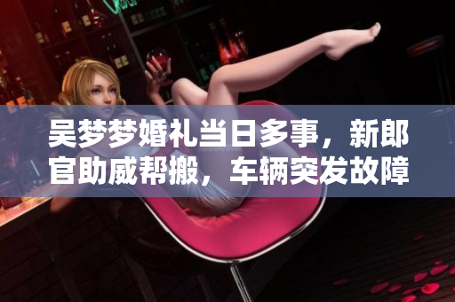 吳夢夢婚禮當(dāng)日多事，新郎官助威幫搬，車輛突發(fā)故障!