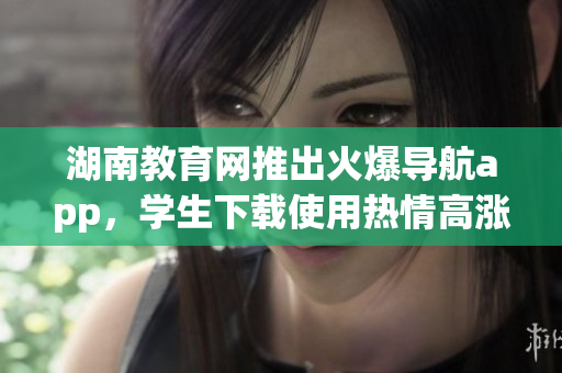 湖南教育網(wǎng)推出火爆導航app，學生下載使用熱情高漲