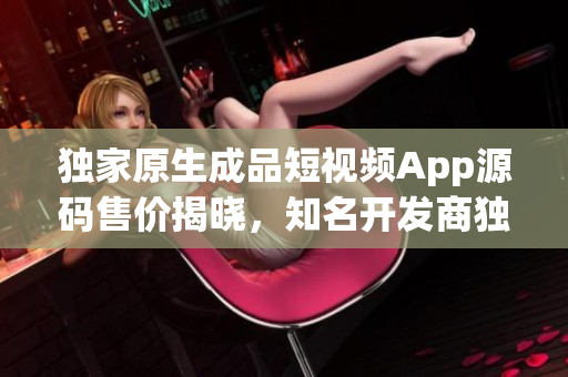獨家原生成品短視頻App源碼售價揭曉，知名開發(fā)商獨家開售，價位親民迎合初創(chuàng)者需求