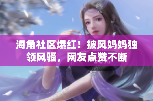 海角社區(qū)爆紅！披風媽媽獨領(lǐng)風騷，網(wǎng)友點贊不斷