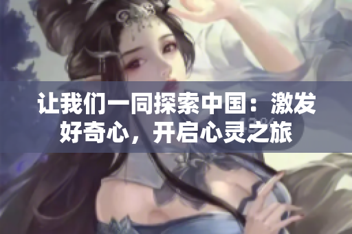讓我們一同探索中國(guó)：激發(fā)好奇心，開(kāi)啟心靈之旅