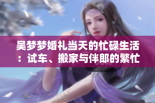 吳夢夢婚禮當(dāng)天的忙碌生活：試車、搬家與伴郎的繁忙日程