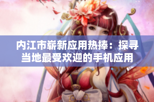 內(nèi)江市嶄新應(yīng)用熱捧：探尋當(dāng)?shù)刈钍軞g迎的手機(jī)應(yīng)用