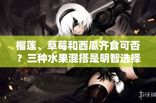 榴蓮、草莓和西瓜齊食可否？三種水果混搭是明智選擇嗎？