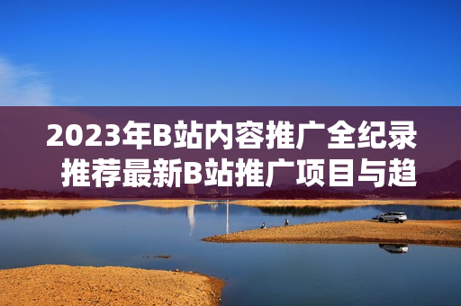 2023年B站內(nèi)容推廣全紀(jì)錄  推薦最新B站推廣項(xiàng)目與趨勢(shì)  精選B站營(yíng)銷(xiāo)大全