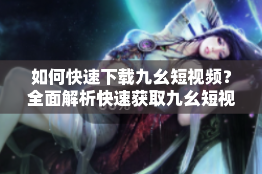 如何快速下載九幺短視頻？全面解析快速獲取九幺短視頻的方法