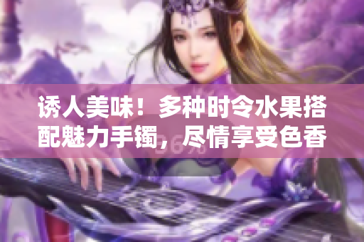 誘人美味！多種時(shí)令水果搭配魅力手鐲，盡情享受色香味俱全的美食盛宴