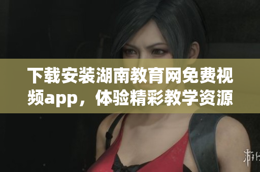 下載安裝湖南教育網(wǎng)免費(fèi)視頻app，體驗(yàn)精彩教學(xué)資源