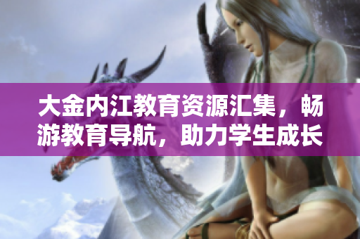 大金內(nèi)江教育資源匯集，暢游教育導(dǎo)航，助力學(xué)生成長(zhǎng)