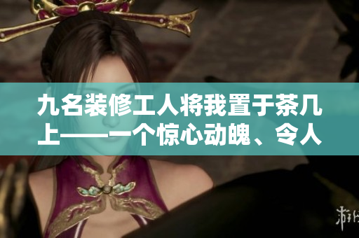 九名裝修工人將我置于茶幾上——一個(gè)驚心動(dòng)魄、令人難忘的經(jīng)歷