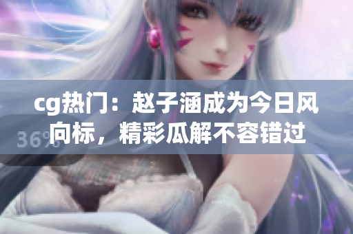 cg熱門：趙子涵成為今日風(fēng)向標(biāo)，精彩瓜解不容錯(cuò)過