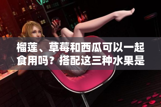 榴蓮、草莓和西瓜可以一起食用嗎？搭配這三種水果是否有利健康？