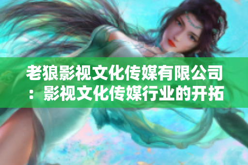 老狼影視文化傳媒有限公司：影視文化傳媒行業(yè)的開(kāi)拓者