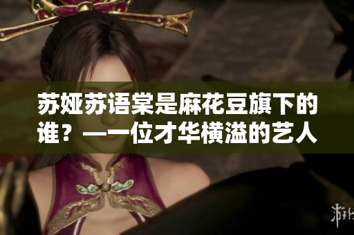 蘇婭蘇語(yǔ)棠是麻花豆旗下的誰(shuí)？—一位才華橫溢的藝人