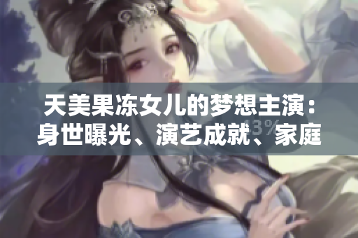 天美果凍女兒的夢(mèng)想主演：身世曝光、演藝成就、家庭生活全面解析