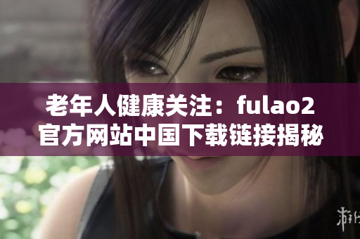老年人健康關(guān)注：fulao2官方網(wǎng)站中國(guó)下載鏈接揭秘