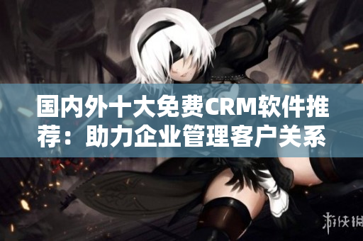 國內(nèi)外十大免費CRM軟件推薦：助力企業(yè)管理客戶關(guān)系的最佳解決方案