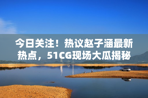 今日關(guān)注！熱議趙子涵最新熱點，51CG現(xiàn)場大瓜揭秘