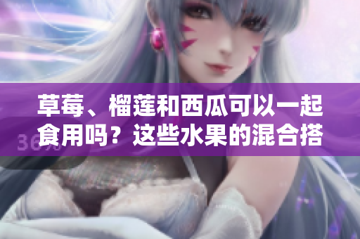 草莓、榴蓮和西瓜可以一起食用嗎？這些水果的混合搭配是否安全？