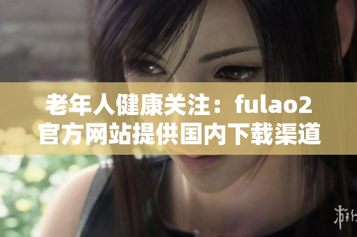 老年人健康關(guān)注：fulao2官方網(wǎng)站提供國內(nèi)下載渠道與破解服務(wù)