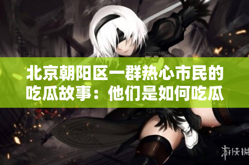 北京朝陽區(qū)一群熱心市民的吃瓜故事：他們是如何吃瓜的？