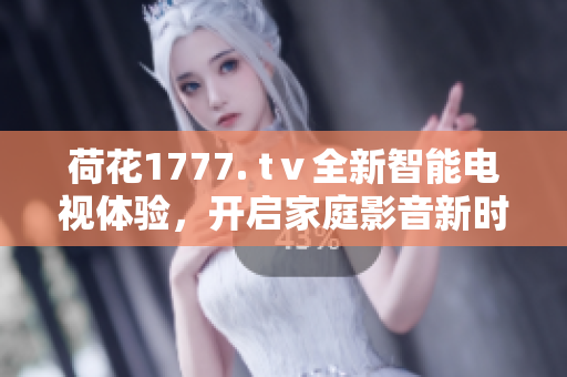 荷花1777. tⅴ全新智能電視體驗，開啟家庭影音新時代