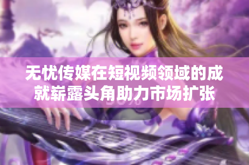 無憂傳媒在短視頻領(lǐng)域的成就嶄露頭角助力市場擴(kuò)張