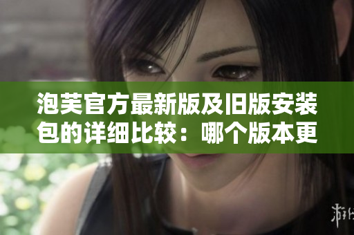 泡芙官方最新版及舊版安裝包的詳細(xì)比較：哪個版本更適合您？