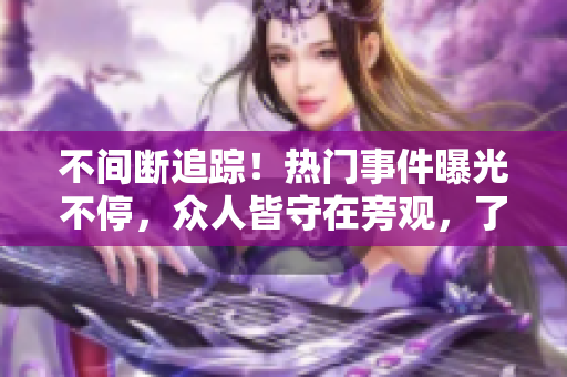 不間斷追蹤！熱門(mén)事件曝光不停，眾人皆守在旁觀，了解最新風(fēng)波。