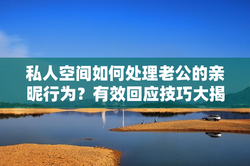 私人空間如何處理老公的親昵行為？有效回應(yīng)技巧大揭秘
