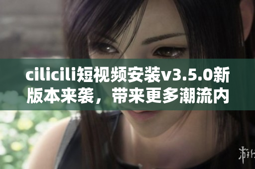 cilicili短視頻安裝v3.5.0新版本來襲，帶來更多潮流內(nèi)容