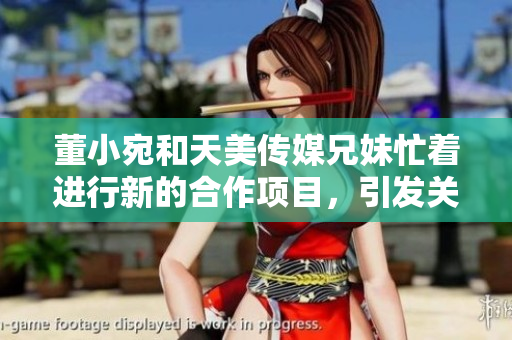 董小宛和天美傳媒兄妹忙著進(jìn)行新的合作項(xiàng)目，引發(fā)關(guān)注