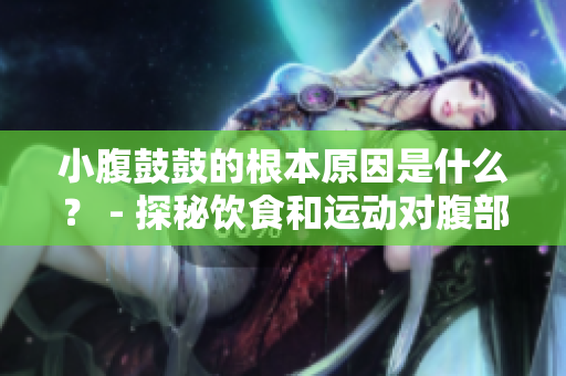 小腹鼓鼓的根本原因是什么？ - 探秘飲食和運動對腹部脂肪的影響