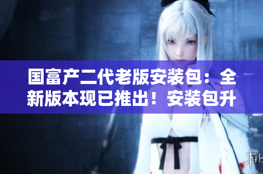 國富產二代老版安裝包：全新版本現已推出！安裝包升級至最新版本，迎來全新體驗