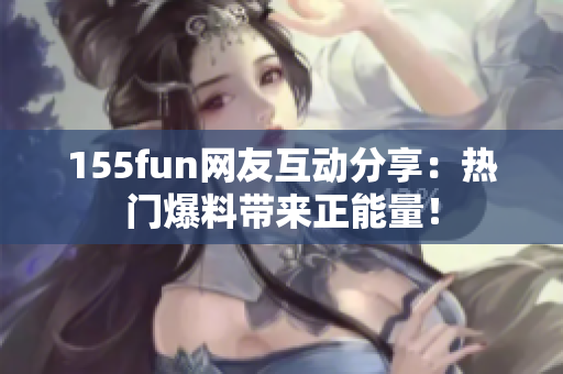 155fun網(wǎng)友互動(dòng)分享：熱門爆料帶來正能量！