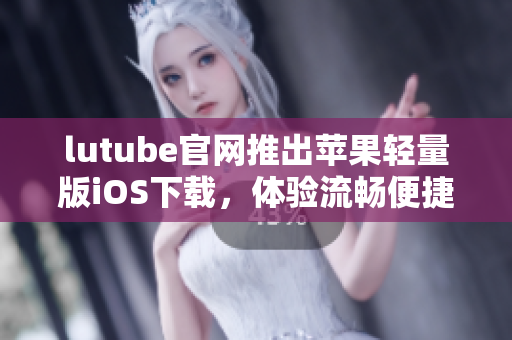 lutube官網(wǎng)推出蘋果輕量版iOS下載，體驗(yàn)流暢便捷新選擇