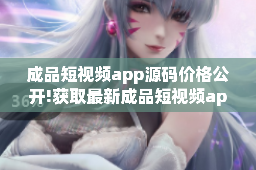 成品短視頻app源碼價(jià)格公開(kāi)!獲取最新成品短視頻app源碼價(jià)格信息