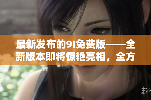 最新發(fā)布的9I免費版——全新版本即將驚艷亮相，全方位升級帶來更多驚喜與便利