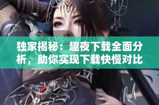 獨家揭秘：趣夜下載全面分析，助你實現(xiàn)下載快慢對比絕密資料