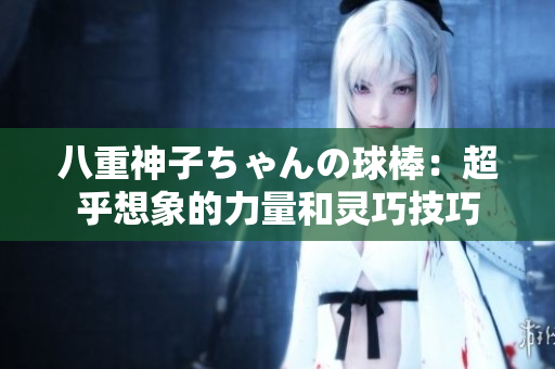 八重神子ちゃんの球棒：超乎想象的力量和靈巧技巧